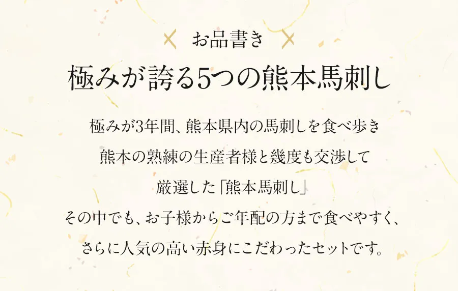 お品書き極みが誇る5つの熊本馬刺し極みが3年間、熊本県内の馬刺しを食べ歩き熊本の熟練の生産者様と幾度も交渉して厳選した「熊本馬刺し」その中でも、お子様からご年配の方まで食べやすく、さらに人気の高い赤身にこだわったセットです